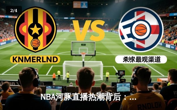 NBA河豚直播热潮背后：体育新闻网的突围与匠心坚守 - 2