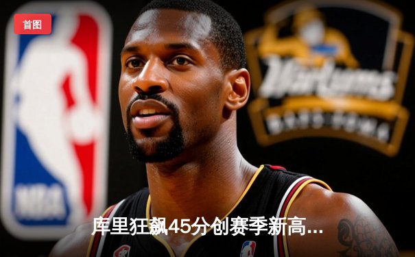 库里狂飙45分创赛季新高，勇士加时险胜国王上演逆转好戏