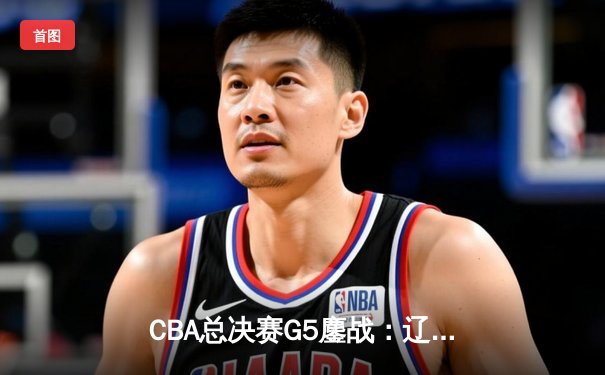 CBA总决赛G5鏖战：辽宁本钢加时逆转广东宏远 成功卫冕总冠军