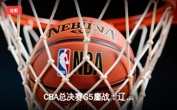 CBA总决赛G5鏖战：辽宁本钢加时逆转广东宏远 成功卫冕总冠军