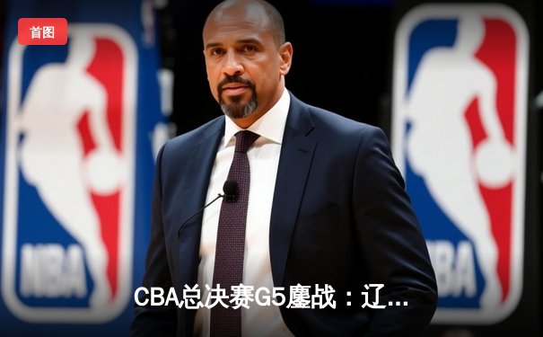 CBA总决赛G5鏖战：辽宁本钢加时逆转广东宏远 成功卫冕总冠军