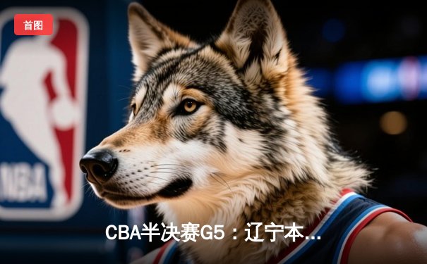 CBA半决赛G5：辽宁本钢加时逆转广东宏远 赵继伟35+9率队挺进总决赛